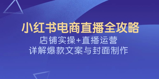 （14410期）小红书电商直播全攻略，店铺实操+直播运营，详解爆款文案与封面制作-一支烟资源站